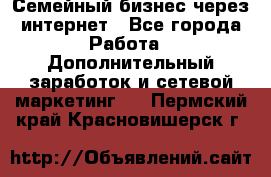 Семейный бизнес через интернет - Все города Работа » Дополнительный заработок и сетевой маркетинг   . Пермский край,Красновишерск г.